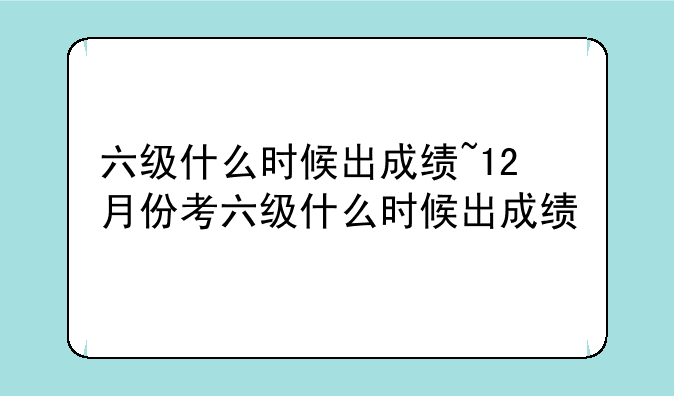 六级什么时候出成绩~12月份考六级什么时候出成绩