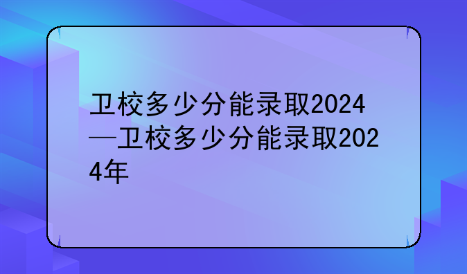 卫校多少分能录取2024—卫校多少分能录取2024年