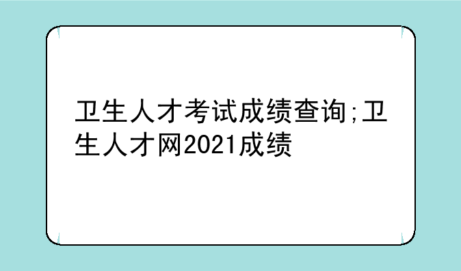 卫生人才考试成绩查询;卫生人才网2021成绩
