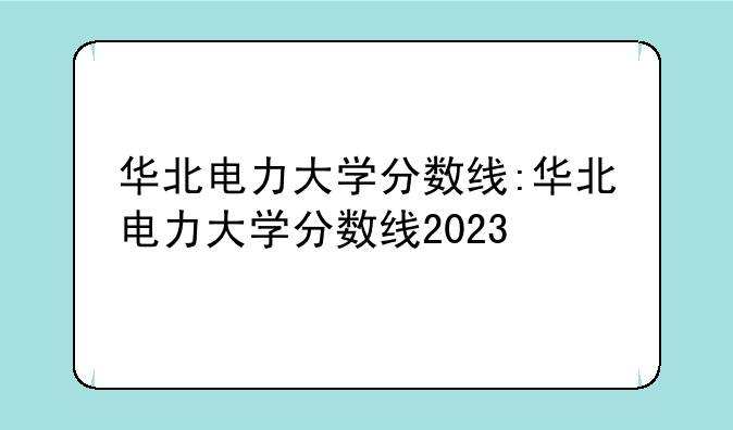 华北电力大学分数线:华北电力大学分数线2023