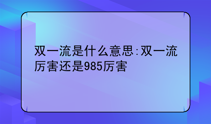 双一流是什么意思:双一流厉害还是985厉害